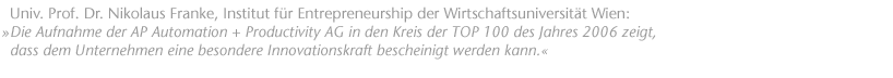Die Aufnahme der AP Automation + Productivity AG in den Kreis der TOP 100 des Jahres 2006 zeigt, dass dem Unternehmen eine besondere Innovationskraft bescheinigt werden kann. Univ. Prof. Dr. Nikolaus Franke, Institut f&uuml;r Entrepreneurship der Wirtschaftsuniversit&auml;t Wien