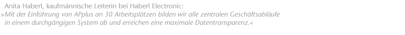 "Mit der Einf&uuml;hrung von APplus an 30 Arbeitspl&auml;tzen bilden wir alle zentralen Gesch&auml;ftsabl&auml;ufe in einem durchg&auml;ngigen System ab und erreichen eine maximale Datentransparenz". Anita Haberl, kaufm&auml;nnische Leiterin bei Haberl Electronic.