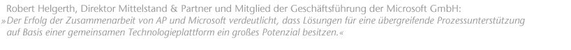 " Der Erfolg der Zusammenarbeit von AP und Microsoft verdeutlicht, dass L&ouml;sungen f&uuml;r eine &uuml;bergreifende Prozessunterst&uuml;tzung auf Basis einer gemeinsamen Technologieplattform ein gro&szlig;es Potenzial besitzen.". Robert Helgerth, Direktor Mittelstand & Partner und Mitglied der Gesch&auml;ftsf&uuml;hrung der Microsoft GmbH