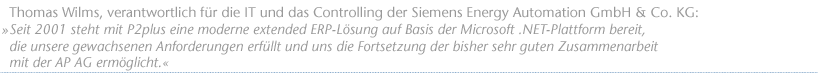 Seit 2001 steht mit P2plus eine moderne extended ERP-L&ouml;sung auf Basis der Microsoft .NET-Plattform bereit, die unsere gewachsenen Anforderungen erf&uuml;llt und uns die Fortsetzung der bisher sehr guten Zusammenarbeit mit der AP AG erm&ouml;glicht. Thomas Wilms, verantwortlich f&uuml;r die IT und das Controlling der Siemens Energy Automation GmbH & Co. KG