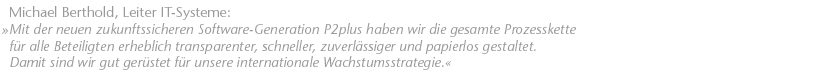 Mit der neuen zukunftssicheren Software-Generation P2plus�haben wir die gesamte Prozesskette f&uuml;r alle Beteiligten erheblich transparenter, schneller, zuverl&auml;ssiger und papierlos gestaltet. Damit sind wir gut ger&uuml;stet f&uuml;r unsere internationale Wachstumsstrategie. Michael Berthold, Leiter IT-Systeme