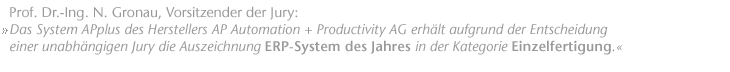 "Das System APplus des Herstellers AP Automation + Productivity AG erh&auml;lt aufgrund der Entscheidung einer unabh&auml;ngigen Jury die Auszeichnung "ERP-System des Jahres" in der Kategorie "Einzelfertigung"." Prof. Dr.-Ing. N. Gronau, Vorsitzender der Jury