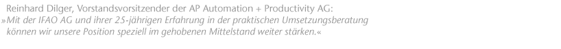 "Mit der IFAO AG und ihrer 25-j&auml;hrigen Erfahrung in der praktischen Umsetzungsberatung k&ouml;nnen wir unsere Position speziell im gehobenen Mittelstand weiter st&auml;rken.". Reinhard Dilger, Vorstandsvorsitzender der AP Automation + Productivity AG