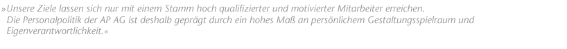"Unsere Ziele lassen sich nur mit einem Stamm hoch qualifizierter und motivierter Mitarbeiter erreichen. Die Personalpolitik der AP AG ist deshalb gepr&auml;gt durch ein hohes Ma&szlig; an pers&ouml;nlichem Gestaltungsspielraum und Eigenverantwortlichkeit."