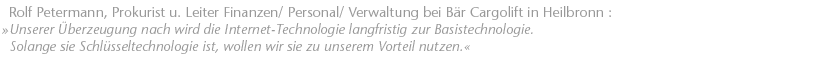 Unserer &Uuml;berzeugung nach wird die Internet-Technologie langfristig zur Basistechnologie. Solange sie Schl&uuml;sseltechnologie ist, wollen wir sie zu unserem Vorteil nutzen. Rolf Petermann, Prokurist u. Leiter Finanzen/ Personal/ Verwaltung bei B�r Cargolift in Heilbronn