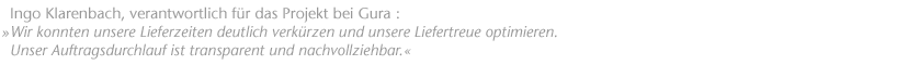 Wir konnten unsere Lieferzeiten deutlich verk&uuml;rzen und unsere Liefertreue optimieren. Unser Auftragsdurchlauf ist transparent und nachvollziehbar. Ingo Klarenbach, verantwortlich f&uuml;r das Projekt bei Gura