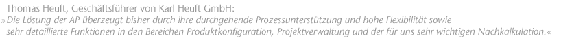 "Die L&ouml;sung der AP &uuml;berzeugt bisher durch ihre durchgehende Prozessunterst&uuml;tzung und hohe Flexibilit&auml;t sowie sehr detaillierte Funktionen in den Bereichen Produktkonfiguration, Projektverwaltung und der f&uuml;r uns sehr wichtigen Nachkalkulation.". Thomas Heuft, Gesch&auml;ftsf&uuml;hrer  von Karl Heuft GmbH