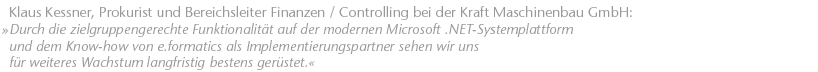 Durch die zielgruppengerechte Funktionalit&auml;t auf der modernen Microsoft .NET-Systemplattform und dem Know-how von e.formatics als Implementierungspartner sehen wir uns f&uuml;r weiteres Wachstum langfristig bestens ger&uuml;stet. Klaus Kessner, Prokurist und Bereichsleiter Finanzen / Controlling bei der Kraft Maschinenbau GmbH