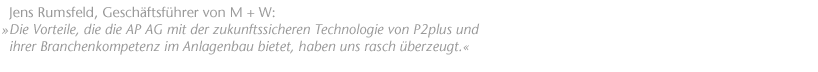 Die Vorteile, die die AP AG mit der zukunftssicheren Technologie von P2plus und ihrer Branchenkompetenz im Anlagenbau bietet, haben uns rasch &uuml;berzeugt. Jens Rumsfeld, Gesch&auml;ftsf&uuml;hrer von M + W