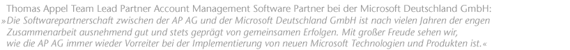 Die Softwarepartnerschaft zwischen der AP AG und der Microsoft Deutschland GmbH ist nach vielen Jahren der engen Zusammenarbeit ausnehmend gut und stets gepr&auml;gt von gegenseitigem Vertrauen und gemeinsamen Erfolgen. Mit gro&szlig;er Freude sehen wir bei Microsoft wie die AP AG immer wieder Vorreiter bei der Implementierung von neuen Microsoft Standards, Technologien und Produkten ist. Thomas Appel Team Lead Partner Account Management Software Partner bei der Microsoft Deutschland GmbH