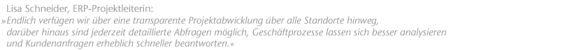 Endlich verf&uuml;gen wir &uuml;ber eine transparente Projektabwicklung &uuml;ber alle Standorte hinweg, dar&uuml;ber hinaus sind jederzeit detaillierte Abfragen m&ouml;glich, Gesch&auml;ftprozesse lassen sich besser analysieren und Kundenanfragen erheblich schneller beantworten. Lisa Schneider, ERP-Projektleiterin