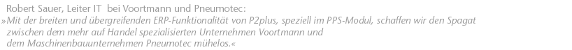 Mit der breiten und &uuml;bergreifenden ERP-Funktionalit&auml;t von P2plus, speziell im PPS-Modul, schaffen wir den Spagat zwischen dem mehr auf Handel spezialisierten Unternehmen Voortmann und dem Maschinenbauunternehmen Pneumotec m&uuml;helos. Robert Sauer, Leiter IT  bei Voortmann und Pneumotec.