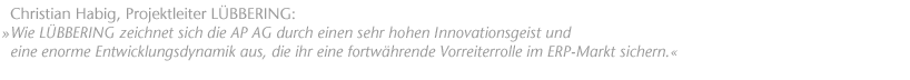 Wie L&Uuml;BBERING zeichnet sich die AP AG durch einen sehr hohen Innovationsgeist und eine enorme Entwicklungsdynamik aus, die ihr eine fortw&auml;hrende Vorreiterrolle im ERP-Markt sichern. Christian Habig, Projektleiter L&Uuml;BBERING