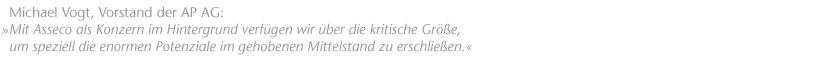 "Mit Asseco als Konzern im Hintergrund verf&uuml;gen wir �ber die kritische Gr&ouml;&szlig;e, um speziell die enormen Potenziale im gehobenen Mittelstand zu erschlie&szlig;en." Michael Vogt, Vorstand der AP AG